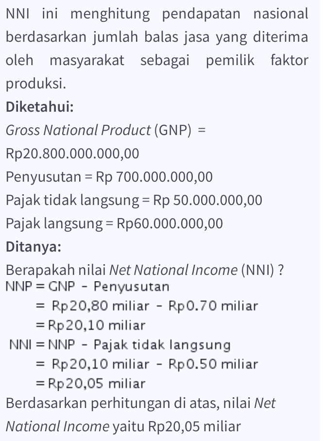 NNI ini menghitung pendapatan nasional berdasarkan jumlah balas jasa yang diterima oleh masyarakat sebagai pemilik faktor produksi. Diketahui: Gross National Product (GNP) = Rp20.800.000.000,00 Penyusutan = Rp 700.000.000,00 Pajak tidak langsung = Rp 50.000.000,00 Pajak langsung = Rp60.000.000,00 Ditanya: Berapakah nilai Net National Income (NNI) ? NNP = GNP - Penyusutan = Rp 20,80 miliar - Rp0.70 miliar = Rp 20,10 miliar NNI = NNP - Pajak tidak langsung - Rp 20,10 miliar - Rp0.50 miliar = Rp 20,05 miliar Berdasarkan perhitungan di atas, nilai Net National Income yaitu Rp20,05 miliar = = 