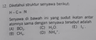 12. Diketahui struktur senyawa berikut: H-CN Senyawa di bawah ini yang sudut ikatan antar atomnya sama dengan senyawa tersebut adalah (A) BCI (C) H.O. (E) 1 (B) CH. (D) NH". 