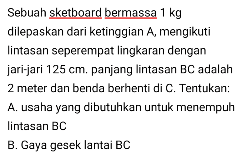 Sebuah sketboard bermassa 1 kg dilepaskan dari ketinggian A, mengikuti lintasan seperempat lingkaran dengan jari-jari 125 cm. panjang lintasan BC adalah 2 meter dan benda berhenti di C. Tentukan: A. usaha yang dibutuhkan untuk menempuh lintasan BC B. Gaya gesek lantai BC 