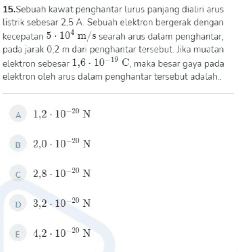 15.Sebuah kawat penghantar lurus panjang dialiri arus Listrik sebesar 2,5 A. Sebuah elektron bergerak dengan kecepatan 5 . 10 m/s searah arus dalam penghantar, pada jarak 0,2 m dari penghantar tersebut. Jika muatan elektron sebesar 1,6 - 10-19 C, maka besar gaya pada elektron oleh arus dalam penghantar tersebut adalah.. A 1,2 . 10-20 N B 2,0-10-20 N c 2,8 . 10-20 N D 3,2 . 10-20 N 4.2. 10-20 N 