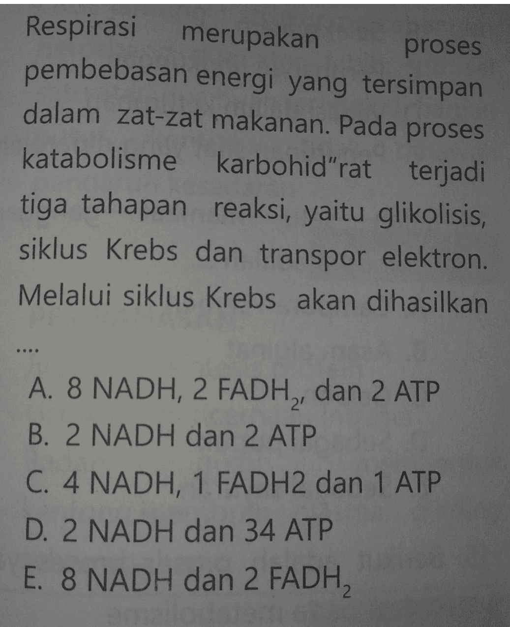 Respirasi merupakan proses pembebasan energi yang tersimpan dalam zat-zat makanan. Pada proses katabolisme karbohid"rat terjadi tiga tahapan reaksi, yaitu glikolisis, siklus Krebs dan transpor elektron. Melalui siklus Krebs akan dihasilkan A. 8 NADH, 2 FADH2, dan 2 ATP B. 2 NADH dan 2 ATP C. 4 NADH, 1 FADH2 dan 1 ATP D. 2 NADH dan 34 ATP E. 8 NADH dan 2 FADH, 
