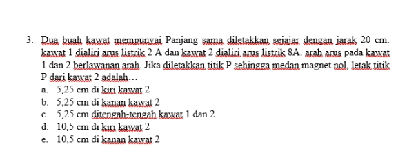 3. Dua buah kawat mempunyai Panjang sama diletakkan sejajar dengan jarak 20 cm. kawat 1 dialiri arus listrik 2 A dan kawat 2 dialiri arus listrik 8A. arah arus pada kawat 1 dan 2 berlawanan arah. Jika diletakkan titik P sehingga medan magnet nol. letak titik P dari kawat 2 adalah... a. 5,25 cm di kiri kawat 2 b. 5,25 cm di kanan kawat 2 C. 5,25 cm ditengah-tengah kawat 1 dan 2 d. 10,5 cm di kiri kawat 2 e. 10,5 cm di kanan kawat 2 