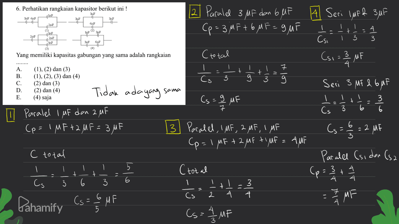 6. Perhatikan rangkaian kapasitor berikut ini ! 3UF JF ZUF 3UF 3.F 6LF SHA + 6LF BF (2) = 24F (1) 12F 2UF LE I 1- - ا t 3 2uF 3 BE SILE (3) (4) Yang memiliki kapasitas gabungan yang sama adalah rangkaian Cs1 = 2 MF ㅋ + 3 + 3 A. B. C. D. E. (1), (2) dan (3) (1), (2), (3) dan (4) (2) dan (3) (2) dan (4) (4) saja Tidak ada yang sama 3 3 6 In paralel 1 uF dan 2, 4F (p=1 MF+2 MF= 3MF 12 Paralel 3 MF dan 6 UF ] 3 A Seri luff 3uF (p= 3 M F + 6 MF=9uF Csi (total 4 Ś Cs Seri 3 MF & Guf Cs=9 MF s을 Į ch 구 Cs 3. Paralel, IMF, 2 MF, 1 MF Cs=29= 2 MF (p=1 MF + 2 MF ti MF = AMF Paralel (sidan (sa (total (p= 2 + 1 / 3 4 = 1 / 4 M s - MF 4. 6 3 + C total 1 + t olul 4 4 3 6 3 1 1 t Cs 2 (= M 4 Pahamify A Cs=6 vilo MF MF Cs 3 