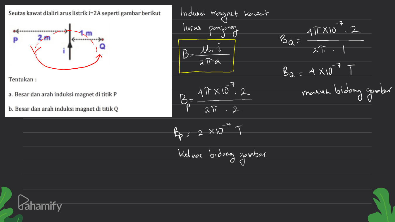 Seutas kawat dialiri arus listrik i=2A seperti gambar berikut Induksi magnet Kawat ponjong ) . ㅋ lurus .. m 4T X 10 : 2 2m BQ= 2π | B= Mo 1 ata Ba=4x107 T Т Tentukan : -7 a. Besar dan arah induksi magnet di titik P masuh ATX 10.2 BE bidang gambar b. Besar dan arah induksi magnet di titik Q Р 2T 2 Bp: 2 x1 * Keluar bidang gambar Pahamify 