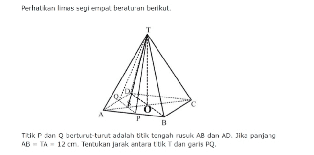 Perhatikan limas segi empat beraturan berikut. P B Titik P dan Q berturut-turut adalah titik tengah rusuk AB dan AD. Jika panjang AB = TA = 12 cm. Tentukan jarak antara titik T dan garis PQ. 