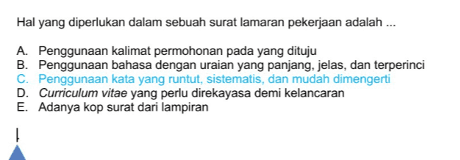 Hal yang diperlukan dalam sebuah surat lamaran pekerjaan adalah ... A. Penggunaan kalimat permohonan pada yang dituju B. Penggunaan bahasa dengan uraian yang panjang, jelas, dan terperinci C. Penggunaan kata yang runtut, sistematis, dan mudah dimengerti D. Curriculum vitae yang perlu direkayasa demi kelancaran E. Adanya kop surat dari lampiran 