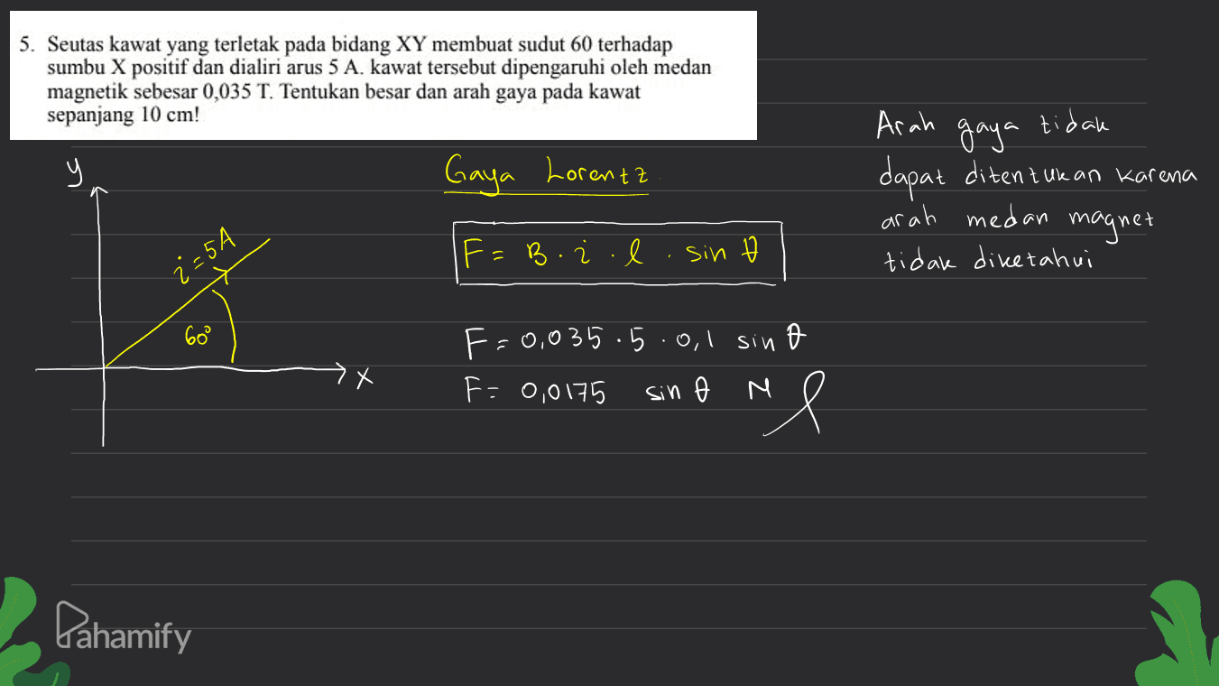 5. Seutas kawat yang terletak pada bidang XY membuat sudut 60 terhadap sumbu X positif dan dialiri arus 5 A. kawat tersebut dipengaruhi oleh medan magnetik sebesar 0,035 T. Tentukan besar dan arah gaya pada kawat sepanjang 10 cm! tidak у Gaya Lorenzz Arah gaya dapat ditentukan karena arah medan magnet tidak diketahui | F= Boil sin z= 5A 60° sin F-0,035.5.0.1 F: 0,0175 sin N Pahamify 