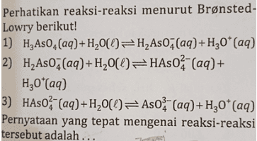 Perhatikan reaksi-reaksi menurut Brønsted- Lowry berikut! 1) H2A50, (aq) + H200=H_As02(aq)+H30* (aq) 2) H As07(aq) + H20(0)=HASO (aq) + H20*(aq) 3) HASO (aq)+H20(0)=Aso - (aq)+H30* (aq) Pernyataan yang tepat mengenai reaksi-reaksi tersebut adalah .. 
a. H Aso, dan H,0* pada reaksi 1) merupakan pasangan asam basa konjugasi. b. HASO - merupakan asam konjugasi H As04 H0 pada reaksi 2) bertindak sebagai asam. d. H Aso; dan HASO - bersifat amfoter. e. HzAso, bertindak sebagai basa. c. 