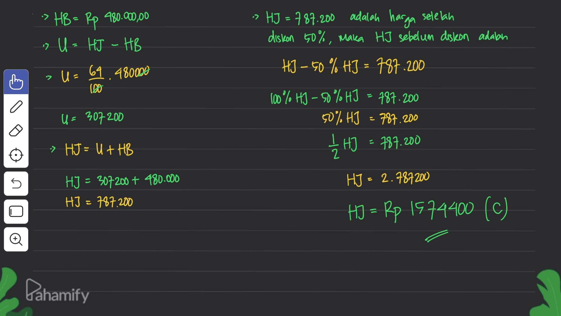 -> HB = Rp 980.000,00 > U = HJ - HB U = 69.480000 -> (08 -> HJ = 787.200 adalah harga setelah diskon 50%, mara HJ sebelum diskon adalah HJ – 50 % HJ = 787.200 100% HJ -50% HJ - 787.200 50% HJ - 787.200 12 H = 787.200 o U = 307 200 » HJ = U + HB 5 HJ - 2.787200 HJ = 307200 + 480.000 HI - 787.200 HJ = Rp 1574400 (c) Dahamify 