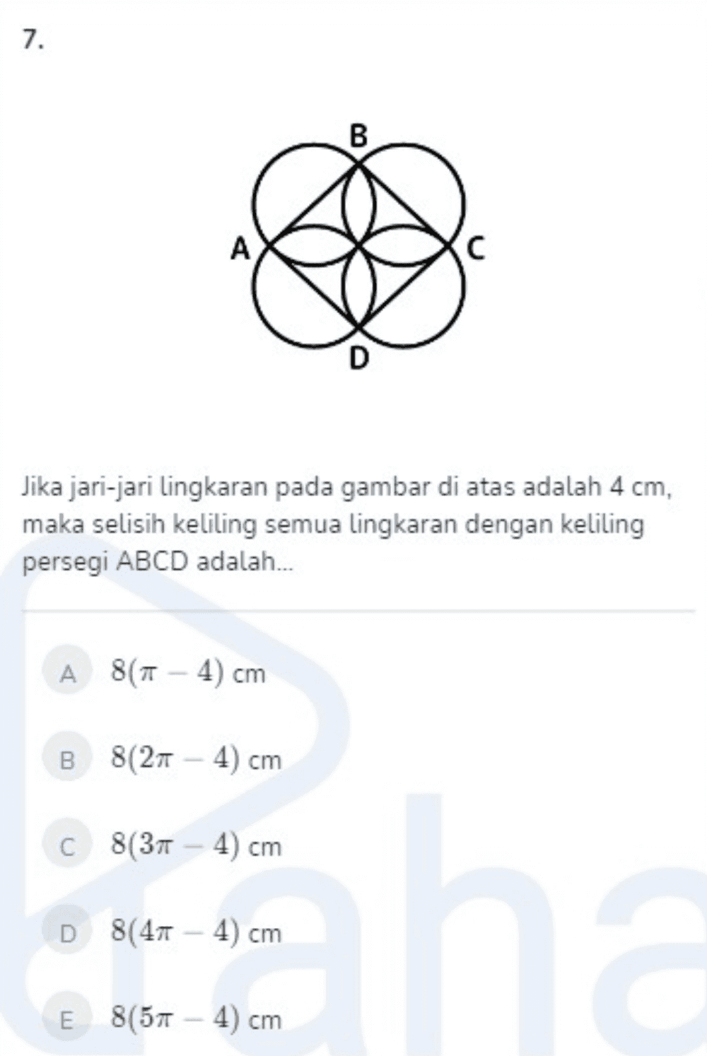 7. A D Jika jari-jari lingkaran pada gambar di atas adalah 4 cm, maka selisih keliling semua lingkaran dengan keliling persegi ABCD adalah.... A 8(Tt - 4) cm B 8(211 8(21 - 4) cm C 8(37 - 4) cm D 8(41 - 4) cm an E 8(57 - 4) cm 