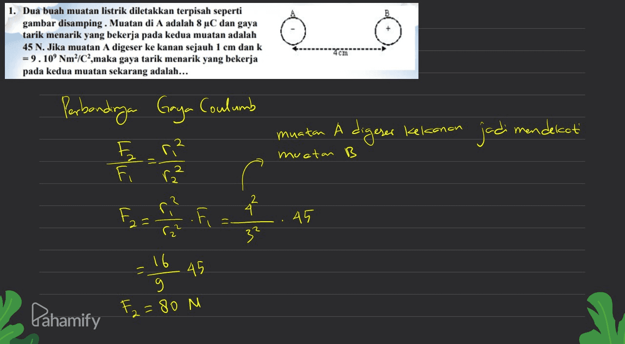 1. Dua buah muatan listrik diletakkan terpisah seperti gambar disamping. Muatan di A adalah 8 °C dan gaya tarik menarik yang bekerja pada kedua muatan adalah 45 N. Jika muatan A digeser ke kanan sejauh 1 cm dan k = 9.10' Nm²/C²,maka gaya tarik menarik yang bekerja pada kedua muatan sekarang adalah... 4cm Perbondraya Gaya Coulumb muatan A digeser kekanan jadi mendekati F muetan B Fri Fi 02 = 2 ri ( ra? 45 3² .16 45 4 = 9 Pahamify F2=80 M 2 