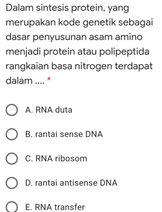 Dalam sintesis protein, yang merupakan kode genetik sebagai dasar penyusunan asam amino menjadi protein atau polipeptida rangkaian basa nitrogen terdapat dalam .... * O A. RNA duta O B. rantai sense DNA O C. RNA ribosom O D. rantai antisense DNA E. RNA transfer 