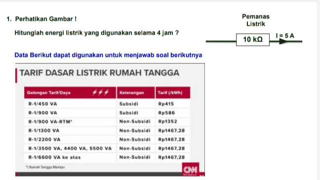 1. Perhatikan Gambar ! Hitunglah energi listrik yang digunakan selama 4 jam ? Pemanas Listrik 1=5A 10 ΚΩ Data Berikut dapat digunakan untuk menjawab soal berikutnya TARIF DASAR LISTRIK RUMAH TANGGA Golongan Tarit/Daya R-1/450 VA R-1/900 VA R-1/900 VA-RTM R-1/1300 VA R-1/2200 VA R-1/3500 VA, 4400 VA, 5500 VA R-1/6600 VA ke atas "Rumah Tangga Mampu Keterangan Subsidi Subsidi Non Subsidi Non-Subsidi Non-Subsidi Non Subsidi Non Subsidi Tarit (/WWh) Rp 415 Rp586 Rp1352 Rp1467,28 Rp1467,28 Rp1467,28 Rp1467,28 CNN 