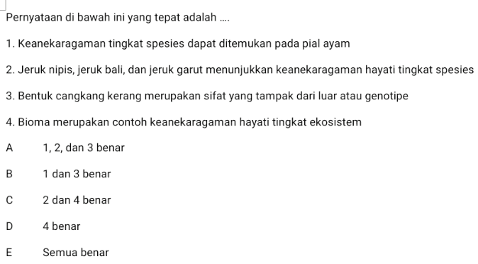 Pernyataan di bawah ini yang tepat adalah .... 1. Keanekaragaman tingkat spesies dapat ditemukan pada pial ayam 2. Jeruk nipis, jeruk bali, dan jeruk garut menunjukkan keanekaragaman hayati tingkat spesies 3. Bentuk cangkang kerang merupakan sifat yang tampak dari luar atau genotipe 4. Bioma merupakan contoh keanekaragaman hayati tingkat ekosistem А 1, 2, dan 3 benar B 1 dan 3 benar с 2 dan 4 benar D 4 benar E Ε Semua benar 