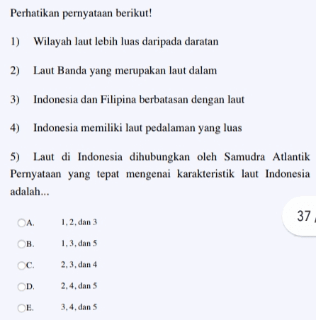 Perhatikan pernyataan berikut! 1) Wilayah laut lebih luas daripada daratan 2) Laut Banda yang merupakan laut dalam 3) Indonesia dan Filipina berbatasan dengan laut 4) Indonesia memiliki laut pedalaman yang luas 5) Laut di Indonesia dihubungkan oleh Samudra Atlantik Pernyataan yang tepat mengenai karakteristik laut Indonesia adalah... 37 ОА, 1, 2, dan 3 Ов. 1, 3, dan 5 C. 2, 3, dan 4 D 2, 4, dan 5 E 3, 4, dan 5 