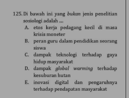 125. Di bawah ini yang bukan jenis penelitian sosiologi adalah .... A. etos kerja pedagang kecil di masa krisis moneter B. peran guru dalam pendidikan seorang siswa C. dampak teknologi terhadap gaya hidup masyarakat D. dampak global warming terhadap kesuburan hutan E. inovasi digital dan pengaruhnya terhadap pendapatan masyarakat 