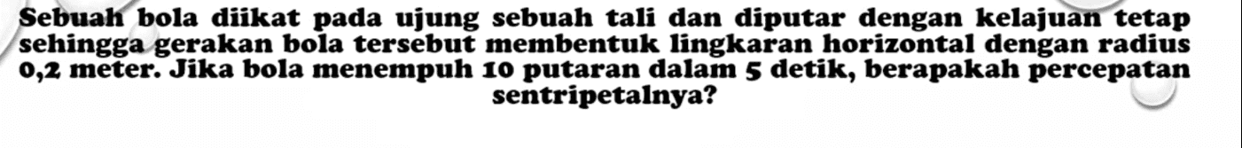 Sebuah bola diikat pada ujung sebuah tali dan diputar dengan kelajuan tetap sehingga gerakan bola tersebut membentuk lingkaran horizontal dengan radius 0,2 meter. Jika bola menempuh 10 putaran dalam 5 detik, berapakah percepatan sentripetalnya? 