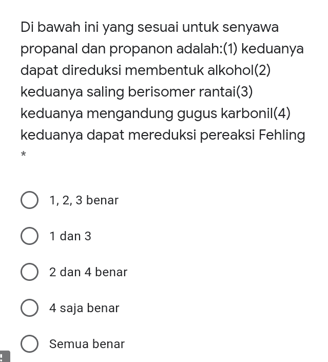 Di bawah ini yang sesuai untuk senyawa propanal dan propanon adalah:(1) keduanya dapat direduksi membentuk alkohol(2) keduanya saling berisomer rantai(3) keduanya mengandung gugus karbonil(4) keduanya dapat mereduksi pereaksi Fehling * O 1, 2, 3 benar O 1 dan 3 O 2 2 dan 4 benar O 4 saja benar Semua benar 