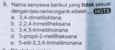 8. Nama senyawa berikut yang tidak sesuai dengan tata nama organik adalah ....HOTS a. 3,4-dimetiloktana b. 2,2,4-trimetilheksana c. 3,4,5-trimetilnonana d. 3-propil-2-metilheksana e. 5-etil-3.3,6-trimetilnonana 