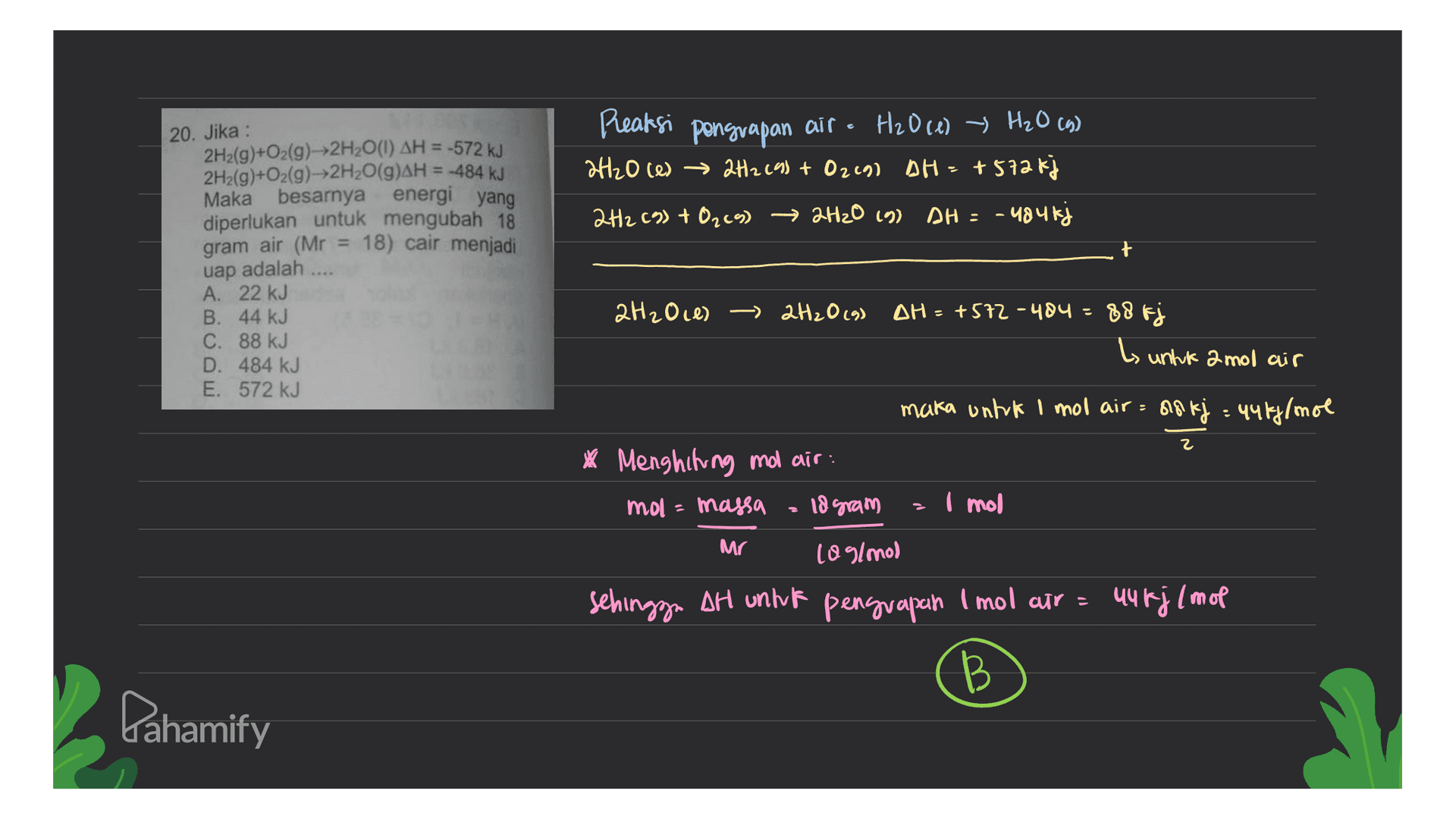 Peaksi pongrapan air - H20 (1) > H₂O (6) → 9 2H2O ces → 2H2 (9) + O2e90 AH = +572 kj 2H2 (9) + O2(9) → 2H2O (9) AH = -484kj 20. Jika : 2H2(g)+O2(g)---2H2O(1) AH = -572 kJ 2H2(g)+O2(g)-2H2O(g)AH = -484 kJ Maka besarnya energi yang diperlukan untuk mengubah 18 gram air (Mr = 18) cair menjadi uap adalah .... A. 22 kJ B. 44 kJ C. 88 kJ D. 484 kJ E. 572 kJ 2H2O ces > 2H2O (9) DH=4572-404= 88 Fj L untuk 2 mol air maka untuk 1 mol air = a8 kj = 446j/mol 2 * Menghitung mo air: mol = massa 18 gram I mol Mr 10 g/mol sehingga AH untuk penguapan Imol air = uurj (mol B Pahamify 