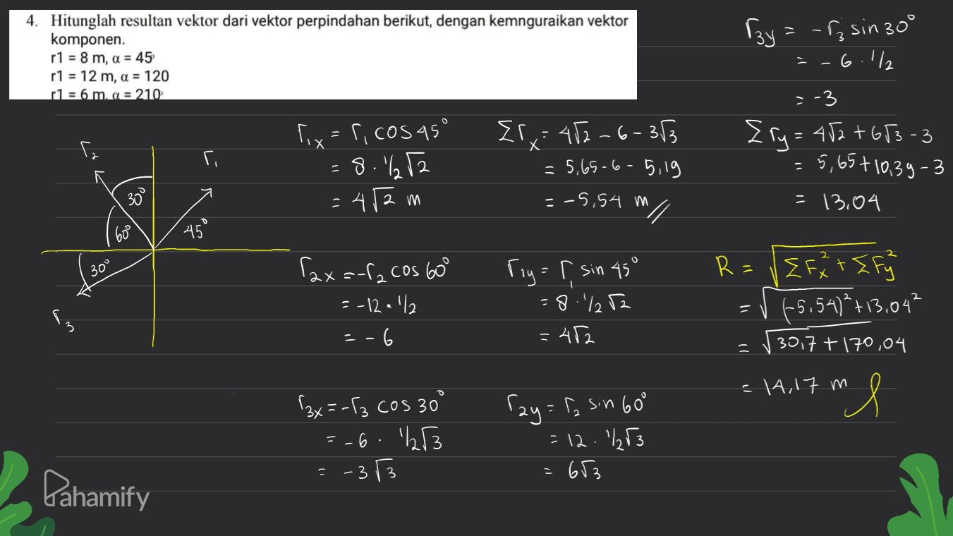 4. Hitunglah resultan vektor dari vektor perpindahan berikut, dengan kemnguraikan vektor komponen. r1 = 8 m, а = 45 r1 = 12 m, а = 120 r1 = 6 m, а = 210 Гду = - Г; sin 30° ОП, =-3 2 Г = 4). +63 - 3 = 5,65+10,39 - 3 = 13,04 о Г. Г. Г: Г, cos 45° =8.%252 -Аа М 2г. : 42 – (- 33 - 5,09 - 0 - 519 - -5,54 м N о о. 60 45 30° 2 1 Г.х - cos bo = -12.1/2 = -6 Гц - Г sin 45° - 8 - 1, 2 - А2 R=/EFX+ Ef (-5.54)+13.042 30,7 + 170,04 5 2 =14,17 m ml 25=-Г, cos 30 =-6. 1253 Гау - Г, sno - |2 1,3 - 63 Pahamify - 3 3 