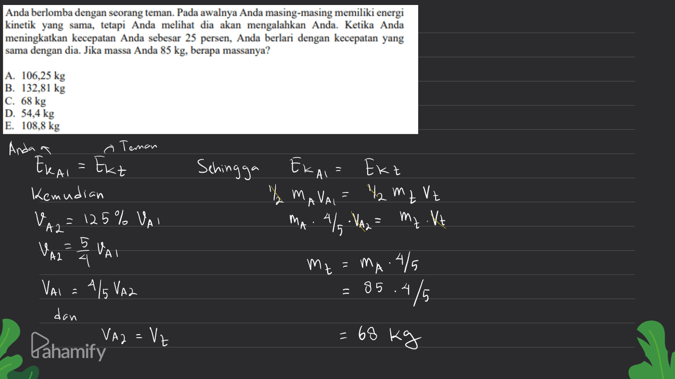 Anda berlomba dengan seorang teman. Pada awalnya Anda masing-masing memiliki energi kinetik yang sama, tetapi Anda melihat dia akan mengalahkan Anda. Ketika Anda meningkatkan kecepatan Anda sebesar 25 persen, Anda berlari dengan kecepatan yang sama dengan dia. Jika massa Anda 85 kg, berapa massanya? A. 106,25 kg B. 132,81 kg C. 68 kg D. 54,4 kg E. 108,8 kg Anda a Teman ERAI = Ext Kemudian VA2 = 125% VAI VALE VAI Vai = 415 VAZ Sehingga Ekaia Ekt I MAVA, = 12 m z Vt z Als Nag = mz Vt 4= ง MA . A mz = mA.4/5 MA - 85.475 dan VA2 = Vz Pahamify = = 68 kg 