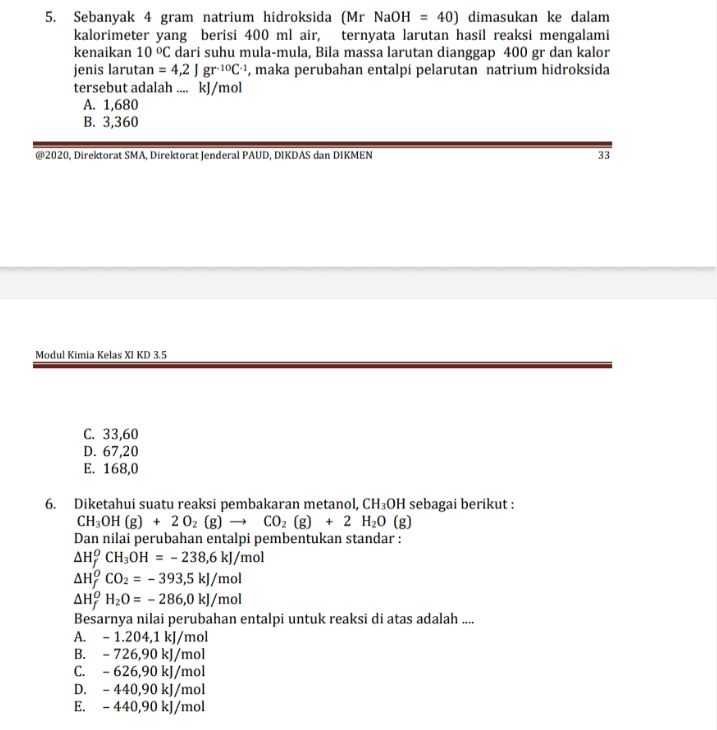 5. Sebanyak 4 gram natrium hidroksida (Mr NaOH = 40) dimasukan ke dalam kalorimeter yang berisi 400 ml air, ternyata larutan hasil reaksi mengalami kenaikan 10 °C dari suhu mula-mula, Bila massa larutan dianggap 400 gr dan kalor jenis larutan = 4,2 J gr-10C4, maka perubahan entalpi pelarutan natrium hidroksida tersebut adalah .... kJ/mol A. 1,680 B. 3,360 @2020, Direktorat SMA, Direktorat Jenderal PAUD, DIKDAS dan DIKMEN 33 Modul Kimia Kelas XI KD 3.5 C. 33,60 D. 67,20 E. 168,0 6. Diketahui suatu reaksi pembakaran metanol, CH3OH sebagai berikut : CH3OH (g) + 202 (g) CO2(g) + 2 H20 (8) Dan nilai perubahan entalpi pembentukan standar: AH CH3OH = - 238,6 kJ/mol AH CO2 = - 393,5 kJ/mol AHH20 = - 286,0 kJ/mol Besarnya nilai perubahan entalpi untuk reaksi di atas adalah ... A. - 1.204,1 kJ/mol B. - 726,90 kJ/mol C. -626,90 kJ/mol D. - 440,90 kJ/mol E. - 440,90 kJ/mol 