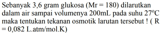 Sebanyak 3,6 gram glukosa (Mr = 180) dilarutkan dalam air sampai volumenya 200mL pada suhu 27°C maka tentukan tekanan osmotik larutan tersebut ! (R = 0,082 L.atm/mol.K) 