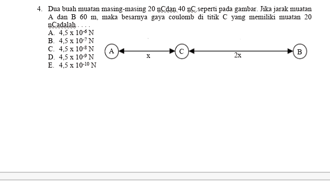 2. Perhatikan gambar rangkaian tertutup berikut ! 1, 6 Ω 12 V 3 Ω 2 2 Ω 22 22 A W -W B Tegangan pada hambatan 3 adalah .... A. 12 volt B. 9 volt C. 6 volt D. 3 volt E. 2 volt 
4. Dua buah muatan masing-masing 20 nCdan 40 nC seperti pada gambar. Jika jarak muatan A dan B 60 m, maka besarnya gaya coulomb di titik C yang memiliki muatan 20 nCadalah A. 4,5 x 10-6N B. 4,5 x 10-7N C. 4,5 x 10- N A D. 4,5 x 10-9N B E. 4,5 x 10-10 N х 2x 