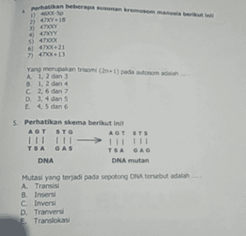 Perhatikan beberapa susunan kromosom manusia berikut ini 1) 46050 2) 7X18 3) 4700 4) 47x 5) 47100 6) 470-21 7) 47x13 Yang merupakan trisom (2n+1) pada aosom adalah A 1, 2 dan 3 B. 1, 2 dan 4 C2, 6 dan 7 D. 3, 4 dan 5 E 4, 5 dan 6 5. Perhatikan skema berikut init AGT STO AGT STS Il 11 TSA GAS TSA ОАО DNA DNA mutan וווווו - Mutasi yang terjadi pada sepotong DNA tersebut adalah A Transisi B. Insers C Invers D. Tranversi E Translokasi 