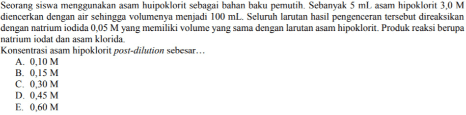 Seorang siswa menggunakan asam huipoklorit sebagai bahan baku pemutih. Sebanyak 5 mL asam hipoklorit 3,0 M diencerkan dengan air sehingga volumenya menjadi 100 mL. Seluruh larutan hasil pengenceran tersebut direaksikan dengan natrium iodida 0,05 M yang memiliki volume yang sama dengan larutan asam hipoklorit. Produk reaksi berupa natrium iodat dan asam klorida. Konsentrasi asam hipoklorit post-dilution sebesar... A. 0,10 M B. 0,15 M C. 0,30 M D. 0,45 M E. 0,60 M 