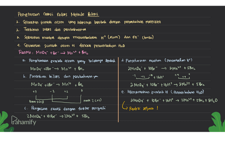 3. Pentetaraan reaksi redoks Metode Bloks 1. Setarakan jumlah atom yang buloks nya berubah dengan penambahan roetinen 2. Tentukan buloks dan perubahannya setarakan muatan dengan menambahkan Ht (asam) dan on (basa) 4. Setarakan jumlah atom H denoun penambahan Hzo Reaksi. Mnog + Br- Mn 2t + Brz a. Penyetaraan jumlah atom yang blot nya bentah d. Pentetaraan muatan (penambahan Ht) MnO4- +2Broy Mn2+ + Brz 2MnOqt loBr2mn2+ +5Brz b. Penentuan bilors dan perbahann you + 16H MnOu + 2Br - Mnet Biz 2 MnO at lobortiotit 2Mn2t + 5 Brz +7 e. Mengamatan Jumlah H (Penambahan H2O) turn 5 C+2) haik 2 cas) 2 MnO4 + COBr + 16Ht → 2M12+ + 5 Brzt & H₂O c. Pengalian reaksi dengan faktor pengali G Reaksi setara ! 2Mn0a" + 10 Br 2Mn2+ + 5 Brz O -2 -10 +4 -12 + 4 + -2 o +2 Dahamify 
5 Penyelaraan Reaksi Redors Metode Setengah Reaksi ( Reaksi dipecah menjadi oksidasi & redursi) o setarakan jumlah atom yang mengalami perubahan bolis dengan penambahan koefisien seteraran jumlah 0 dengan menambahkan H2O ~ setarakan jumlah H dengan menambahkan H+ 4 setarakan muatan clencsan penambahan elektron Cē) 6 Setelah masing-masing setengah reaksi setara, kemudian disumlahiran * Pembahasan soal 2NO3 + Cu → NO 2 + Cu 2+ 3) Mentetarakan muatan (Penambahan elettron) Rxoksidasi = Cu → Cu 2+ RX oksidasi : cu → Culttz RX reduksi 2NO3 NO2 Rx reduksi = 2NO3 + 4Ht tae → 2NO2 + 2H2O 12 Penyetaraan Jumlah alom 1 Mengimialikan reaksi Rx oksidasi - Cu Cu 2+ 264+ 2NO3+ 4H+ 2(u2+ + 2NO2 + 2H2O RX reduksi = 2NO3+ 4H²>2NO2 + 2H₂O GR Reaksi selara ! 12. x2 1:21 xl - Pahamify 