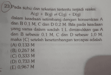 23. Pada suhu dan tekanan tertentu terjadi reaksi Alg) + B(g) = C(g) + D(g) dalam keadaan setimbang dengan konsentrasi A dan B 0,1 M. C dan D 0,2 M. Bila pada keadaan yang sama dalam wadah 1 L dimasukkan gas A dan B sebesar 0,1 M C dan D sebesar 1,0 M. maka [C] setelah kesetimbangan tercapai adalah (A) 0,133 M (B) 0.267 M (C) 0,333 M (D) 0.733 M (E) 0.967 M 