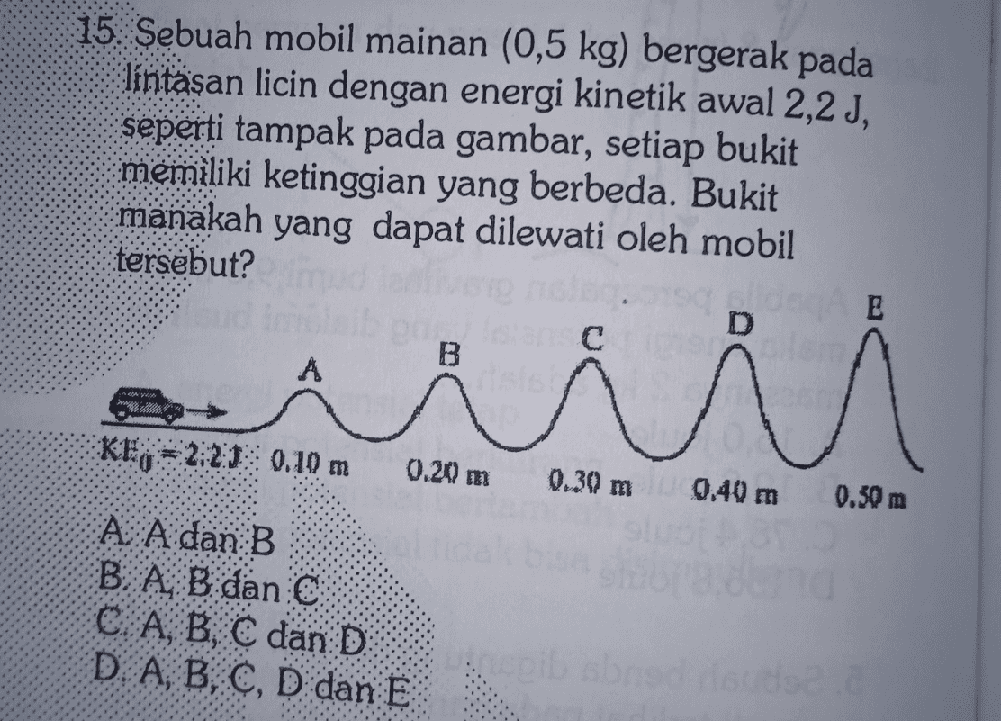 15. Sebuah mobil mainan (0,5 kg) bergerak pada lintasan licin dengan energi kinetik awal 2,2 J, seperti tampak pada gambar, setiap bukit memiliki ketinggian yang berbeda. Bukit manakah yang dapat dilewati oleh mobil tersebut? E D с B A Л M KEO 2:2:15 0.10 m 0.20 m 0.30 m 0,40 m 0.30 m A A dan B B A Bidan: C A, B, C dan D D A, B, C, D dan E pib sbris risus. 