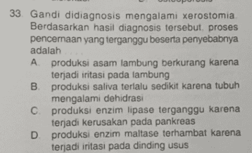 33 Gandi didiagnosis mengalami xerostomia Berdasarkan hasil diagnosis tersebut, proses pencernaan yang terganggu beserta penyebabnya adalah A produksi asam lambung berkurang karena terjadi iritasi pada lambung B. produksi saliva terlalu sedikit karena tubuh mengalami dehidrasi C produksi enzim lipase terganggu karena terjadi kerusakan pada pankreas D. produksi enzim maltase terhambat karena terjadi iritasi pada dinding usus 