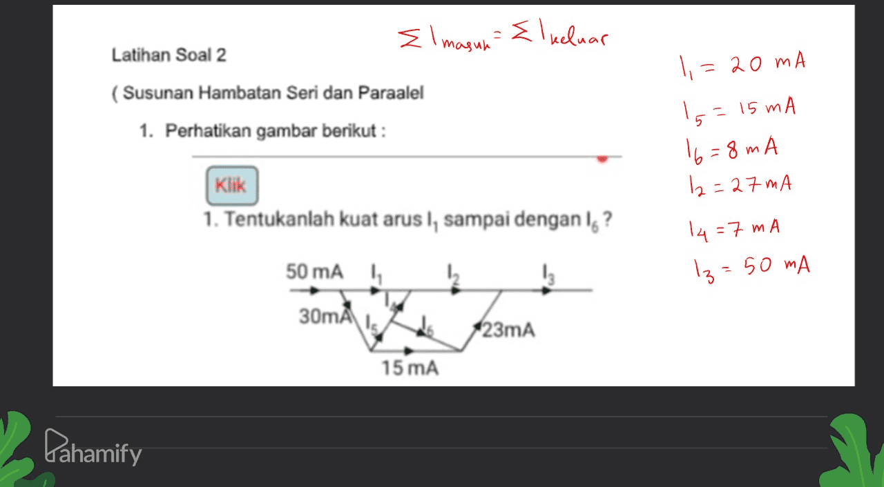 El magun Elkeluar Latihan Soal 2 ? (Susunan Hambatan Seri dan Paraalel 1. Perhatikan gambar berikut : 1=20mA Is = 15 mA 16=8mA 12=27 mA 14 = 7 mA Iz=50 mA Klik 1. Tentukanlah kuat arus I, sampai dengan lg? 50 mAh 1 30mA is 123mA 15 mA Pahamify 