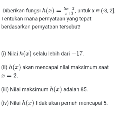 Diberikan fungsi h(x) = 573, untuk x € (-3,2). Tentukan mana pernyataan yang tepat berdasarkan pernyataan tersebut! () Nilai h(x) selalu lebih dari – 17. (ii) h(2) akan mencapai nilai maksimum saat r = 2. (iii) Nilai maksimum h(x) adalah 85. (iv) Nilai h(a) tidak akan pernah mencapai 5. 