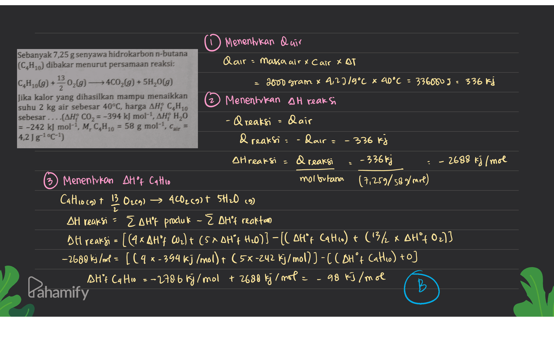 2 . 0 Menentukan Quir Sebanyak 7,25 g senyawa hidrokarbon n-butana (C.H.) dibakar menurut persamaan reaksi: dair massa air y Cair XAT CH (8) +*20,0 — 400,0) + 54,019) 2000 gram 4 4,2719°C x 40°C = 336000J 336 kj Jika kalor yang dihasilkan mampu menaikkan Menentukan AH reaksi suhu 2 kg air sebesar 40°C, harga AH; CH10 sebesar ... (AH; CO2=-394 kJ mol-, AH; H20 -& reaksi dair = -242 kJ mol-?, M.C,H10 = 58 g mol-, Cair 4,2 Jg1°C-1 & reaksi -daira - - 336 kj Atreaksi dr reaksi - 336 kj 2680 kj/mol 3) Menentukan AH"f Callio molbutana (7,259/589/mol) Cathio (9) + 13 O2(g) → 4CO2(g) + 5H₂O (9) ) ) AH reaksi - Eohp produk - EDH't reaktan BH reaksi = [(4 x AH't Wz)t (5*0Hºf Hz0)] -[( OH*r Calc.) + (1312 x AH°402)] -2600 kj/mol = [(4 x-394 kj (mol) + (5x-242 kj/mol)) -C COH ºf Catho) +o) AH"t Cq Ho =-2786 kj/mol +2680 kj/mol = -98 kJ/mol B РЬ - Pahamify 