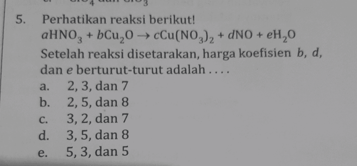 5. Perhatikan reaksi berikut! aHNO3 + bCu,0 → Cu(NO3)2 + DNO + H2O Setelah reaksi disetarakan, harga koefisien b, d, dan e berturut-turut adalah .... a. 2, 3, dan 7 b. 2,5, dan 8 C. 3,2, dan 7 d. 3,5, dan 8 e. 5, 3, dan 5 