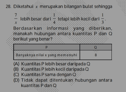 28. Diketahui x merupakan bilangan bulat sehingga 7 1 x lebih besar dari tetapi lebih kecil dari 3 Berdasarkan Informasi yang diberikan, manakah hubungan antara kuantitas P dan Q berikut yang benar? р Q 8 Banyaknya nilai x yang memenuhi (A) kuantitas P lebih besar daripada Q (B) kuantitas Plebih kecil daripada Q (C) kuantitas Psama dengan : (D) Tidak dapat ditentukan hubungan antara kuantitas P dan Q 