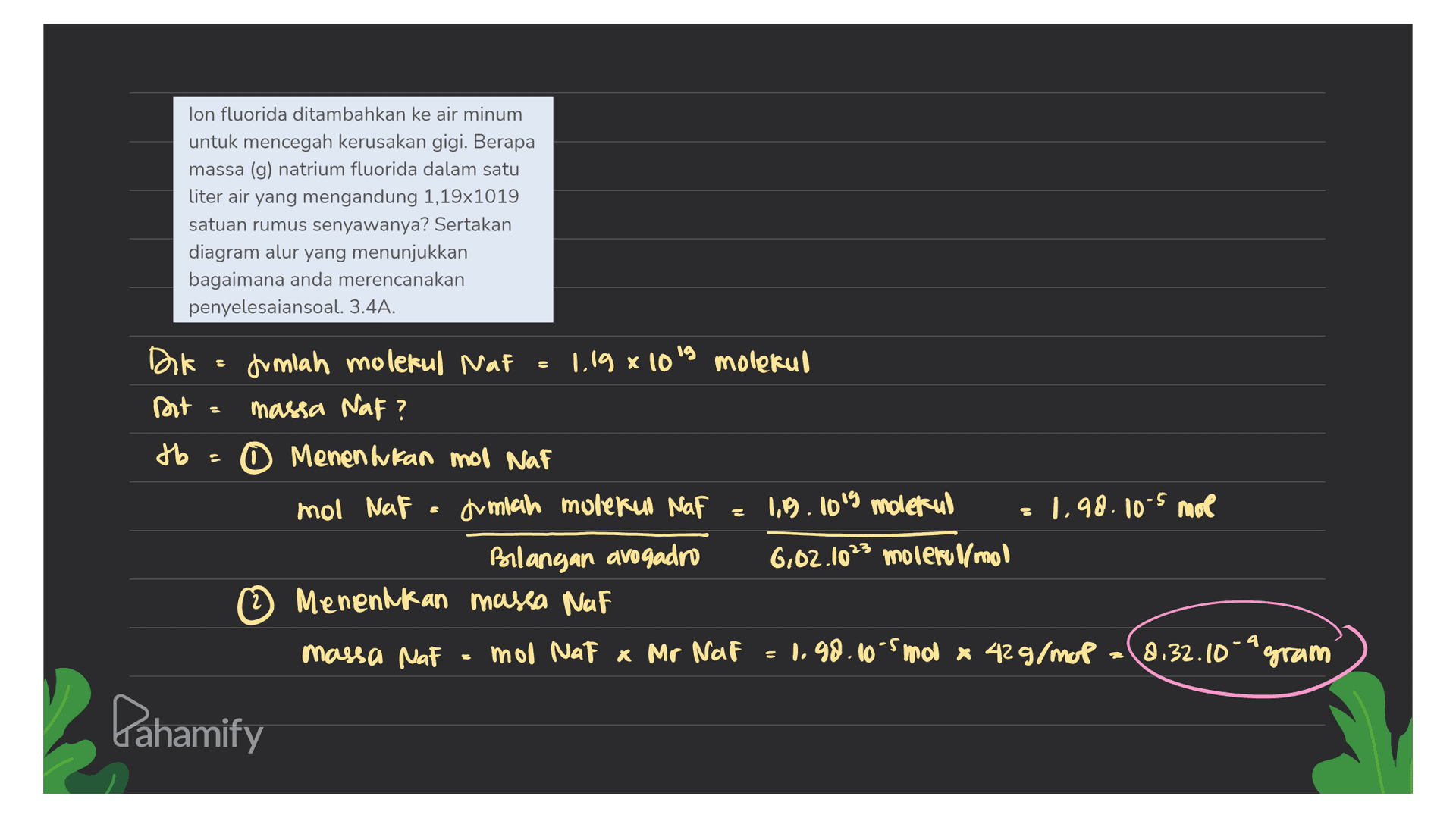 lon fluorida ditambahkan ke air minum untuk mencegah kerusakan gigi. Berapa massa (g) natrium fluorida dalam satu liter air yang mengandung 1,19x1019 satuan rumus senyawanya? Sertakan diagram alur yang menunjukkan bagaimana anda merencanakan penyelesaiansoal. 3.4A. Dok : fumlah molekul Naf - 1.19 x 10's molekul Dt massa Naf? to 0 Menentukan mol Naf mol NaF . Jumlah molekul Naf 1,19. 1019 molekul Bilangan avogadro 6.02.1023 molerumo 2 2 Menentukan massa Naf 1.98.10-5 mol massa NaF mol Nat x Mr Naf 1.98.10-smoo x 42g/mop (8.32.10-gram Pahamify 