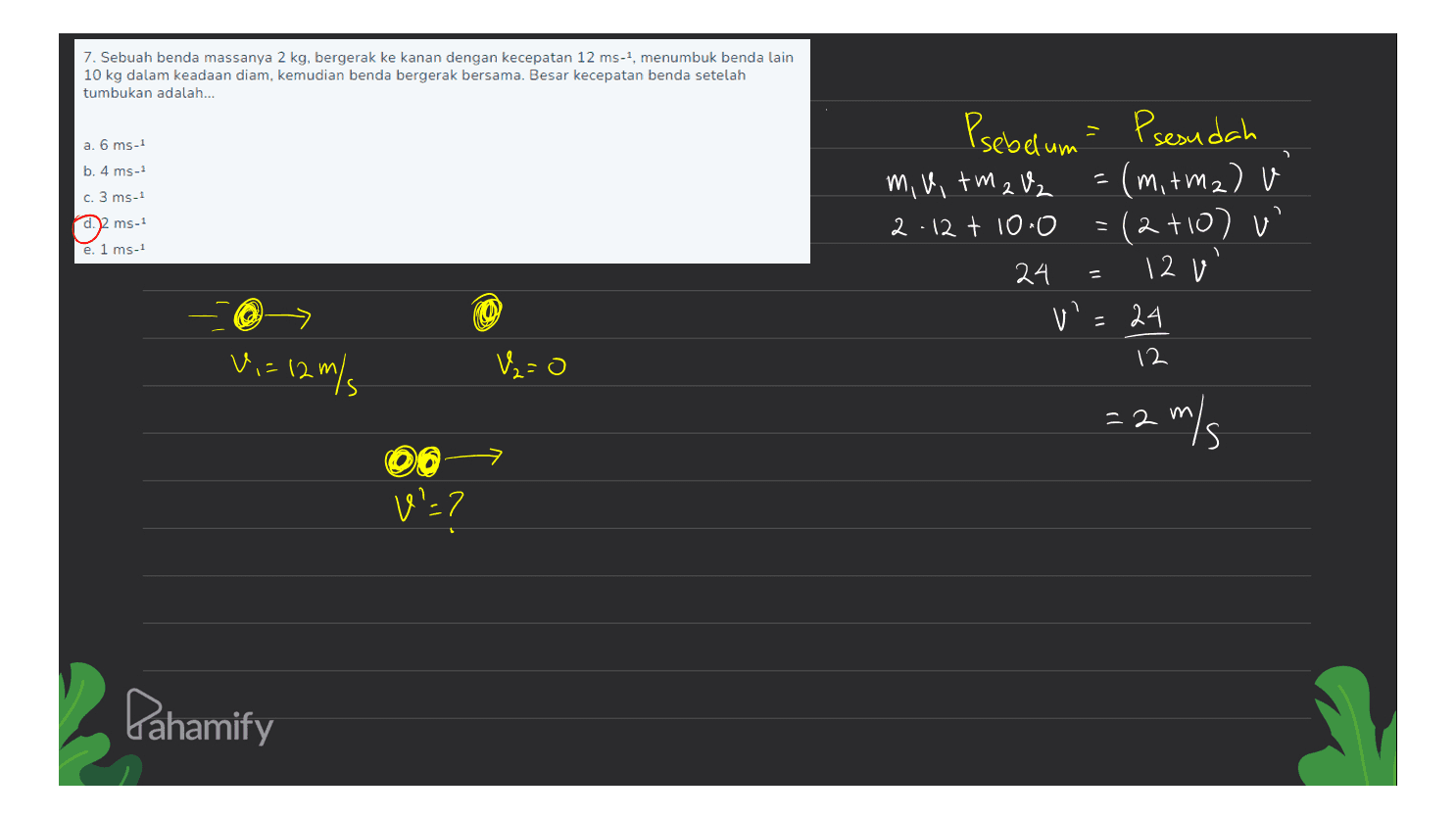 7. Sebuah benda massanya 2 kg, bergerak ke kanan dengan kecepatan 12 ms-, menumbuk benda lain 10 kg dalam keadaan diam, kemudian benda bergerak bersama. Besar kecepatan benda setelah tumbukan adalah... a. 6 ms -1 b. 4 ms-1 c. 3 ms-1 ms-1 Psebelum = Psesudah m, uitm 2 V2 (m, rm2) 2.12 t 10.0 (2410) v' 24 12 v' v= =24 e. 1 ms-1 = 12 V = 12 m/s V2=0 = 2 m/s → 00 V':7 Pahamify 