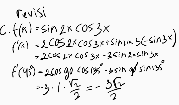 e. h(x)= asinxtby h (30)=3 h (68)=-1 a+n=1 h'(a)= acosx tb h (30)= acos 30 tb 3 = 2 arb ... O o 2 h (60%-acos both -1= karbo 00 B-19=4 닉 (15-179-8 a=8 B-1 2 8(13+1) =4(1371) -1.483+1tb -1: 2 b=-2833 ath=2(83+1+{-283-39 =-1 
a. f(x)=x"Sinax f'(x) = 4Sinza + x260526 = 47° singx +2 xcos2x b.f(*)= (3x 41 Cos(2x1) 661-30023-1) + (884)22-since-ny =300512x-1)-(64-875in (2x-1) C. f(x)=sin 2x (0534 (45)=1 f'(x)=2 Cos 216058x+ 5in2x2 (- Sin3x) = 2(0)2X (OS 3x-2sin 2x Sirx $(45)=2105 cas 135 - 2singo'sin 135 :-2.1. -B27 11. f(x) = (1+x)OSX f'(188) = ? f'(X)=2x(33*+ (11)-sim) - 2xC0SX-(Ita) sinx f('90)- 2.180COS ISO - =360.6-17 - $141809 in 180 =-360° Lbx 
Turunan Fungsi Trigonometri Rumus-rumus turunan trigonometri • f(x) = sinx - f'(x) = cos x f(x) = cos x - f'(x) = – sinx • f(x) = tan x - f'(x) = sec 2x • f(x) = cotx – f'(x) = -cosec ²x f(x) = secx - f'(x) = secx tan x • f(x) = cosec x — f'(x) = -cosecx · cotx • f(x) = a.sin(bx + c) → f'(x) = ab.cos(bx + c) • f(x) = a · cos(bx + c) - f'(x) = -ab sin(bx + c) 