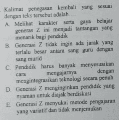 Kalimat penegasan kembali yang sesuai dengan teks tersebut adalah..... A Melihat karakter serta gaya belajar generas Z ini menjadi tantangan yang menarik bagi pendidik B. Generasi Z tidak ingin ada jarak yang terlalu besar antara sang guru dengan sang murid C. Pendidik harus banyak menyesuaikan cara mengajarnya dengan mengintegrasikan teknologi secara penuh D. Generasi Z menginginkan pendidik yang nyaman untuk diajak berdiskusi E. Generasi Z menyukai metode pengajaran yang variatif dan tidak menjemukan 
Cermatilah teks berikut ini! 1) Generasi z Z adalah pembelajar independen yang menggunakan teknologi untuk meningkatkan kualitas belajarnya, meskipun mereka senang belajar berkelompok. 2) Generasi Z menginginkan otonomi khusus dalam belajar. 3) Mereka ingin memecahkan masalah pengetahuan sendiri. 4) Hal ini menjadi menarik karena kita dapat melihat semangat mereka untuk tetap belajar dan menggali pengetahuan. 5) Saat ini, hal yang generasi Z butuhkan adalah pendidik yang mampu memancing rasa penasaran dan menggali potensi terdalam mereka 