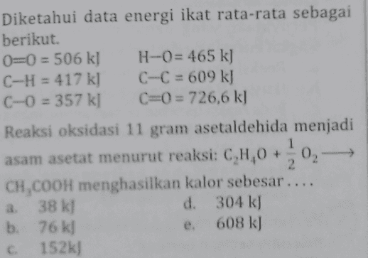 Diketahui data energi ikat rata-rata sebagai berikut. 0=0 = 506 kJ H-0= 465 kg C-H = 417 k] C-C = 609 k) C-0 = 357 kl C=0 = 726,6 k] Reaksi oksidasi 11 gram asetaldehida menjadi asam asetat menurut reaksi: CH,0 +0,- CH,COOH menghasilkan kalor sebesar .... a 38 kJ d. 304 kJ b. 76 kj 608 k) C 152k] 2 e. 