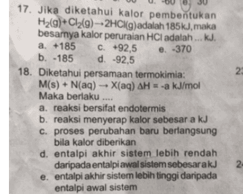 e. -370 2 17. Jika diketahui kalor pembentukan H2(g)+C12(9) --2HCl(g)adalah 185kJ, maka besarnya kalor peruraian HCl adalah ... kJ. a. +185 c. +92,5 b. -185 d. -92,5 18. Diketahui persamaan termokimia: M(s) + N(aq) + X(aq) AH = -a kJ/mol Maka berlaku .... a. reaksi bersifat endotermis b. reaksi menyerap kalor sebesar a kJ c. proses perubahan baru berlangsung bila kalor diberikan d. entalpi akhir sistem lebih rendah daripada entalpi awal sistem sebesarakJ e. entalpi akhir sistem lebih tinggi daripada entalpi awal sistem 2 