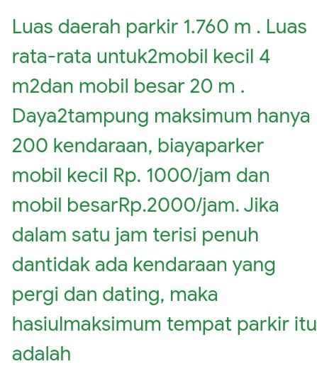 Luas daerah parkir 1.760 m. Luas rata-rata untuk2mobil kecil 4 m2dan mobil besar 20 m. Daya2tampung maksimum hanya 200 kendaraan, biayaparker mobil kecil Rp. 1000/jam dan mobil besarRp.2000/jam. Jika dalam satu jam terisi penuh dantidak ada kendaraan yang pergi dan dating, maka hasiulmaksimum tempat parkir itu adalah 