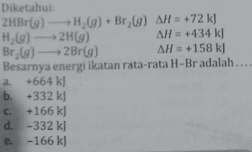 Diketahui 2HBr(9) - H2(g) + Brz(9) AH = +72 kJ H2(g) → 2H(9) AH = +434 k) Br2(g) 2Br(g) AH = +158 kJ Besarnya energi ikatan rata-rata H-Br adalah.... +664 kJ b. +332 kJ +166 kJ d. -332 kJ e. -166 kJ a. C. 