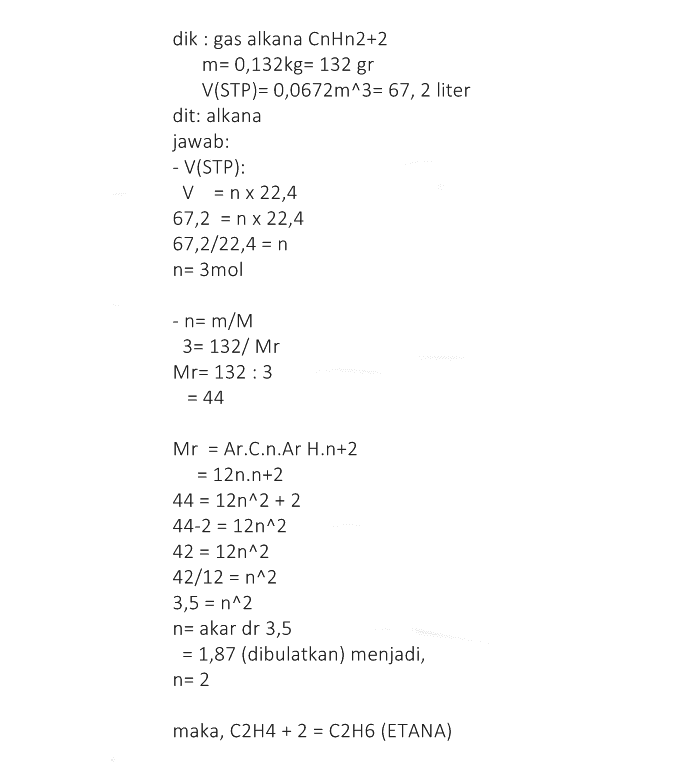 dik: gas alkana CnHn2+2 m= 0,132kg= 132 gr V(STP)= 0,0672m^3= 67,2 liter dit: alkana jawab: - V(STP): V = n x 22,4 67,2 = n x 22,4 67,2/22,4 = n n= 3mol - n= m/M 3= 132/ Mr Mr= 132 : 3 = 44 Mr = Ar.C.n.Ar H.n+2 = 12n.n+2 44 = 12n^2 + 2 44-2 = 12n^2 42 = 12n^2 42/12 = n^2 3,5 = n^2 n= akar dr 3,5 = 1,87 (dibulatkan) menjadi, n= 2 maka, C2H4 + 2 = C2H6 (ETANA) 