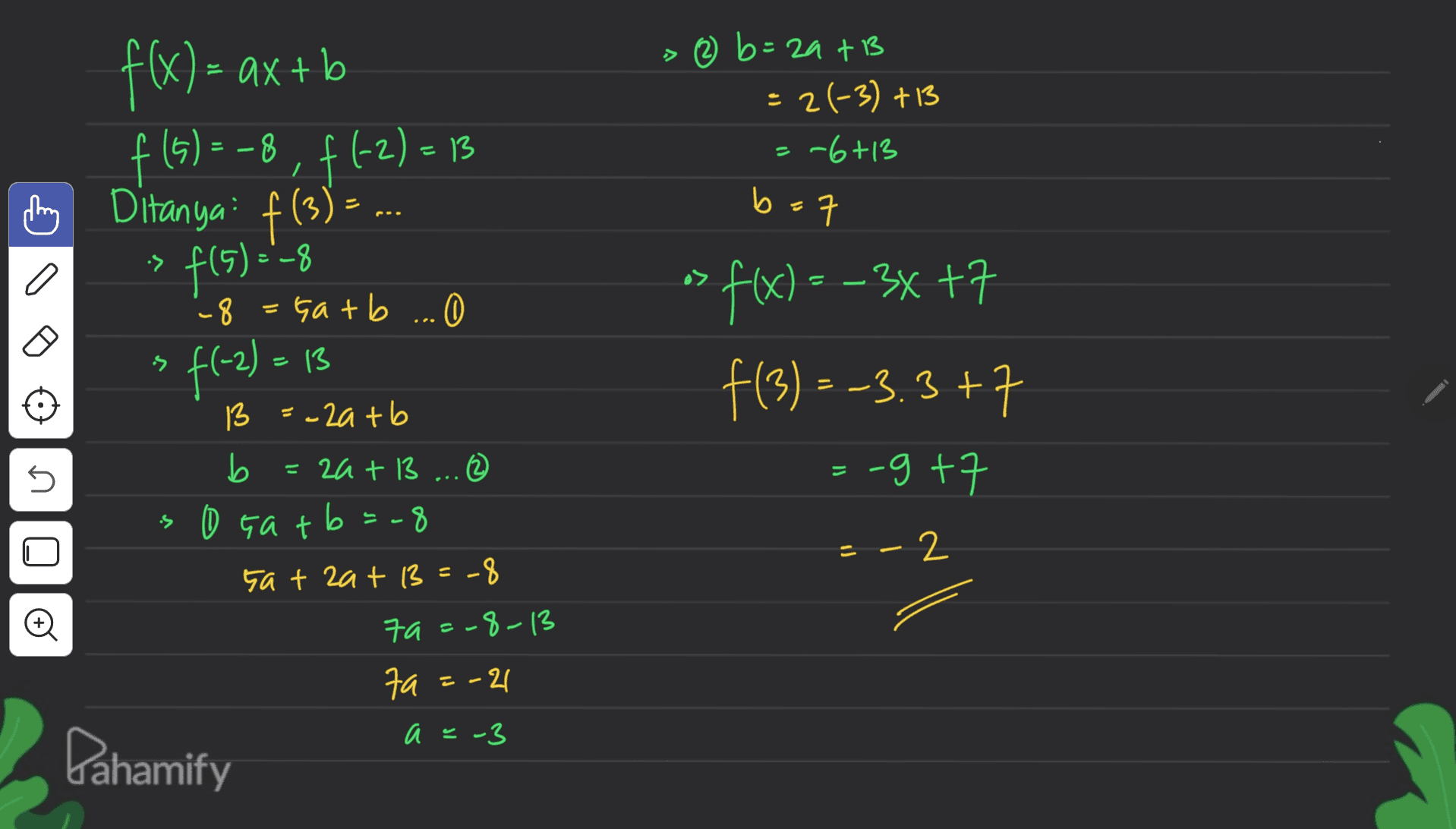f(x) = ax + b f (5) = -8, f(-2)=13 ( Ditanya: f(3) = ... > 2 b= zats = 2(-3) +13 = -6+13 b b=7 ㅋ :> f(5)=-8 a> - f(x) = -3x +7 s f f(3) = -3.3+7 :-g+7 U 8 = Gatb ... 0 O f(-2) = 13 13 =-2atb b 2a + 13 ... (2 0 Gatb=-8 sat zat 13=-8 79=-8-13 7a fa=-21 = - 2 O a =- Dahamify 